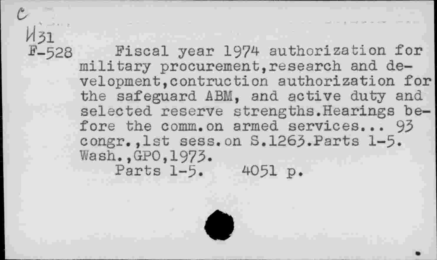 ﻿0
P-528 Fiscal year 1974 authorization for military procurement,research and development, contraction authorization for the safeguard ABM, and active duty and selected reserve strengths.Hearings before the comm.on armed services... 95 congr.,1st sess.on S.1263.Parts 1-5» Wash.,GPO,1973.
Parts 1-5.	4051 p.